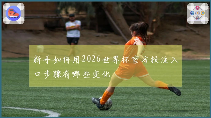 新手如何用2026世界杯官方投注入口步骤有哪些变化