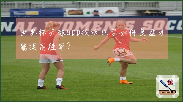 世界杯买球app投注记录如何复盘才能提高胜率？