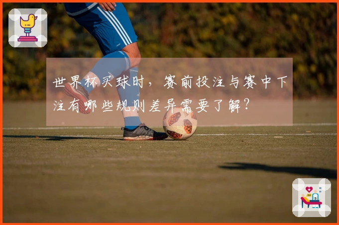 世界杯买球时，赛前投注与赛中下注有哪些规则差异需要了解？